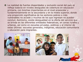  La realidad de fuertes disparidades y exclusión social del país se
  refleja todavía en niveles desiguales de cobertura en educación
  primaria, con brechas importantes en el nivel preescolar y
  fundamentalmente en la secundaria y en la media superior, donde
  una proporción significativa de los sectores pobres o más
  vulnerables no accede y muchos de los que ingresan no pueden
  concluir. Asimismo, existe desigualdad en la oferta del servicio que
  se brinda en las diferentes entidades federativas, en zonas rurales y
  urbanas, así como en escuelas privadas, públicas y al interior de
  estas últimas: escuelas generales, indígenas, educación comunitaria
  y educación para migrantes.
 