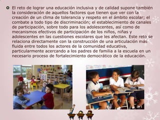  El reto de lograr una educación inclusiva y de calidad supone también
  la consideración de aquellos factores que tienen que ver con la
  creación de un clima de tolerancia y respeto en el ámbito escolar; el
  combate a todo tipo de discriminación; el establecimiento de canales
  de participación, sobre todo para los adolescentes, así como de
  mecanismos efectivos de participación de los niños, niñas y
  adolescentes en las cuestiones escolares que les afectan. Este reto se
  relaciona directamente con la construcción de una articulación más
  fluida entre todos los actores de la comunidad educativa,
  particularmente acercando a los padres de familia a la escuela en un
  necesario proceso de fortalecimiento democrático de la educación.
 