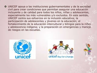  UNICEF apoya a las instituciones gubernamentales y de la sociedad
  civil para crear condiciones que permitan asegurar una educación
  incluyente y de calidad para todos los niños, niñas y adolescentes,
  especialmente los más vulnerables y/o excluidos. En este sentido,
  UNICEF centra sus esfuerzos en la inclusión educativa; la
  participación de adolescentes y jóvenes en la educación; el
  fortalecimiento de la educación intercultural y bilingüe para la niñez
  y adolescencia indígena; y la preparación en emergencias y manejo
  de riesgos en las escuelas.
 
