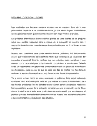 DESARROLLO DE CONCLUSIONES
Loa resultados que lanzaron nuestros sondeos no se quedaron lejos de lo que
pensábamos respectos a los posibles resultados, ya que existía la gran posibilidad de
que las personas dijeron que el sistema educativo con mejor nivel es el privado.
Las personas entrevistadas dieron distintos puntos de vista cuando se les preguntó
sobre qué cambio realizarían para la mejora de la educación en nuestro país y
sorprendentemente estas contestaron que la capacitación para los docentes es lo más
importante.
Nuestro país claramente debe poner atención en este problema, y lo denominamos
así por que verdaderamente es un conflicto interno que tiene el país. La solución es dar
asesorías al personal docente, verificar que sus estudios estén completos y que
cuenten con la capacidad para poder transmitir conocimiento a sus alumnos. Debería
darse un seguimiento a los profesores y cerciorarse de que las plazas de maestros no
son heredadas, pues a pesar de que se sabe este tipo de mañas y se han tomado
cartas en el asunto, debe seguirse un muy de cerca esta tipo de irregularidades.
Tal y como lo han hecho en años anteriores, el gobierno debe seguir aplicando
exámenes tanto a alumnos para saber en que nivel se encuentra la nación como para
los mismos profesores y de no acreditar dicho examen serán sancionados hasta que
logren acreditarlo y antes de la aplicación constatar con una preparación previa. Si no
damos la dedicación a este tema y soluciones de nada servirá que sancionemos al
profesor y en vez de mejorar el sistema educativo de nuestro país estaremos afectando
a quienes menos tienen la culpa en esta situación.
19