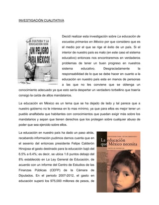 INVESTIGACIÓN CUALITATIVA
Decidí realizar esta investigación sobre La educación de
escuelas primarias en México por que considero que es
el medio por el que se rige el éxito de un país. Si el
interior de nuestro país es malo (en este caso el sistema
educativo) entonces nos encontraremos en verdaderos
problemas de tener un buen progreso en nuestros
sistema educativo. Desgraciadamente la
responsabilidad de lo que se debe hacer en cuanto a la
educación en nuestro país esta en manos de personas
a las que no les conviene que se obtenga un
conocimiento adecuado ya que esto sería despertar un verdadero torbellino que traería
consigo la caída de altos mandatarios.
La educación en México es un tema que se ha dejado de lado y tal parece que a
nuestro gobierno no le interesa en lo mas mínimo, ya que para ellos es mejor tener un
pueblo analfabeta que habitantes con conocimientos que puedan exigir más sobre los
mandatarios y sepan que tienen derechos que los protegen sobre cualquier abuso de
poder que sea ejercido sobre ellos.
La educación en nuestro país ha dado un paso atrás,
recabando información pudimos darnos cuenta que en
el sexenio del entonces presidente Felipe Calderón
Hinojosa el gasto destinado para la educación bajó del
6.5% a 6.4%; es decir, se ubica 1.6 puntos debajo del
8% establecido en La Ley General de Educación, de
acuerdo con un informe del Centro de Estudios de las
Finanzas Públicas (CEFP) de la Cámara de
Diputados. En el periodo 2007-2012, el gasto en
educación superó los 975,000 millones de pesos, de
5