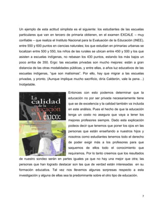 Un ejemplo de esta actitud simplista es el siguiente: los estudiantes de las escuelas
particulares que van en tercero de primaria obtienen, en el examen EXCALE – muy
confiable – que realiza el Instituto Nacional para la Evaluación de la Educación (INEE),
entre 550 y 600 puntos en ciencias naturales; los que estudian en primarias urbanas se
localizan entre 500 y 550, los niños de las rurales se ubican entre 450 y 500 y los que
asisten a escuelas indígenas, no rebasan los 430 puntos, estando los más bajos un
poco arriba de 350. Ergo: las escuelas privadas son mucho mejores: están a gran
distancia de las otras modalidades públicas, y entre ellas, a años luz educativos de las
escuelas indígenas, “que son malísimas”. Por ello, hay que migrar a las escuelas
privadas, y pronto. (Aunque implique mucho sacrificio, diría Calderón, vale la pena…)
Inobjetable.
Entonces con esto podemos determinar que la
educación no por ser privada necesariamente tiene
que se de excelencia y la calidad también va incluida
en este análisis. Pues el hecho de que la educación
tenga un costo no asegura que vaya a tener los
mejores profesores siempre. Dado esta explicación
podeos decir que tenemos que poner los ojos en las
personas que están enseñando a nuestros hijos y
nosotros como estudiantes tenemos todo el derecho
de poder exigir más a los profesores para que
saquemos de ellos todo el conocimiento que
requiramos. Por lo tanto creemos que los resultados
de nuestro sondeo serán en partes iguales ya que no hay una mejor que otra; las
personas que han logrado destacar son las que de verdad están interesadas en su
formación educativa. Tal vez nos llevemos algunas sorpresas respecto a esta
investigación y alguna de ellas sea la predominante sobre el otro tipo de educación.
7