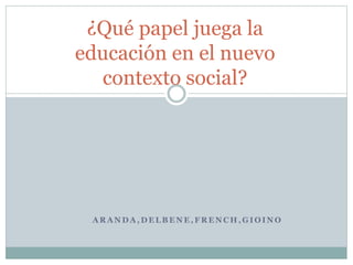A R A N D A , D E L B E N E , F R E N C H , G I O I N O
¿Qué papel juega la
educación en el nuevo
contexto social?
 