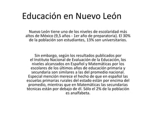 Educación en Nuevo León
Nuevo León tiene uno de los niveles de escolaridad más
altos de México (9,5 años - 1er año de preparatoria). El 30%
de la población son estudiantes, 13% son universitarios.
Sin embargo, según los resultados publicados por
el Instituto Nacional de Evaluación de la Educación, los
niveles alcanzados en Español y Matemáticas por los
escolares de los últimos años de educación primaria y
secundaria son similares a las del promedio nacional.
Especial mención merece el hecho de que en español las
escuelas primarias rurales del estado están por encima del
promedio, mientras que en Matemáticas las secundarias
técnicas están por debajo de él. Sólo el 2% de la población
es analfabeta.
 