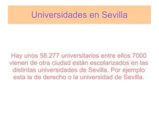 Universidades en Sevilla



 Hay unos 58.277 universitarios entre ellos 7000
vienen de otra ciudad están escolarizados en las
 distintas universidades de Sevilla. Por ejemplo
  esta la de derecho o la universidad de Sevilla.
 