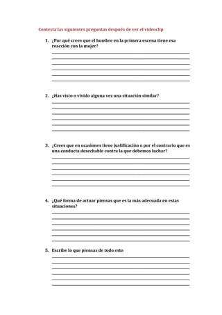 Contesta las siguientes preguntas después de ver el videoclip

   1. ¿Por qué crees que el hombre en la primera escena tiene esa
      reacción con la mujer?
      ___________________________________________________________________________________
      ___________________________________________________________________________________
      ___________________________________________________________________________________
      ___________________________________________________________________________________
      ___________________________________________________________________________________
      ___________________________________________________________________________________


   2. ¿Has visto o vivido alguna vez una situación similar?
      ___________________________________________________________________________________
      ___________________________________________________________________________________
      ___________________________________________________________________________________
      ___________________________________________________________________________________
      ___________________________________________________________________________________
      ___________________________________________________________________________________


   3. ¿Crees que en ocasiones tiene justificación o por el contrario que es
      una conducta desechable contra la que debemos luchar?
      ___________________________________________________________________________________
      ___________________________________________________________________________________
      ___________________________________________________________________________________
      ___________________________________________________________________________________
      ___________________________________________________________________________________
      ___________________________________________________________________________________


   4. ¿Qué forma de actuar piensas que es la más adecuada en estas
      situaciones?
      ___________________________________________________________________________________
      ___________________________________________________________________________________
      ___________________________________________________________________________________
      ___________________________________________________________________________________
      ___________________________________________________________________________________
      ___________________________________________________________________________________

   5. Escribe lo que piensas de todo esto
      ___________________________________________________________________________________
      ___________________________________________________________________________________
      ___________________________________________________________________________________
      ___________________________________________________________________________________
      ___________________________________________________________________________________
      ___________________________________________________________________________________
 