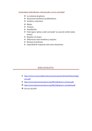 Contenidos individuales relacionados con la actividad

        La violencia de género.
        Situaciones familiares problemáticas.
        Insultos y amenazas.
        Miedo.
        Tristeza.
        Humillación.
        Valor (para “gritar y salir corriendo” en caso de recibir malos
         tratos)
        Respeto a la mujer
        Diferencias entre hombres y mujeres.
        Rechazo al maltrato.
        Capacidad de respuesta ante estas situaciones




                         BIBLIOGRAFÍA:


    http://www.uv.mx/cendhiu/educacion/documents/ArticuloViolenciadege
       nero.pdf
    http://www.educacionenvalores.org/IMG/pdf/genero_primaria.pdf
      http://www.educacionenvalores.org/IMG/pdf/genero_secundaria.pdf
      Decreto 68/2007
 