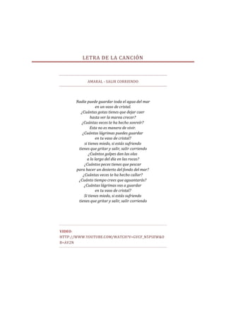 LETRA DE LA CANCIÓN



            AMARAL - SALIR CORRIENDO




      Nadie puede guardar toda el agua del mar
                   en un vaso de cristal.
        ¿Cuántas gotas tienes que dejar caer
               hasta ver la marea crecer?
         ¿Cuántas veces te ha hecho sonreír?
               Esta no es manera de vivir.
         ¿Cuántas lágrimas puedes guardar
                   en tu vaso de cristal?
           si tienes miedo, si estás sufriendo
       tienes que gritar y salir, salir corriendo
              ¿Cuántos golpes dan las olas
             a lo largo del día en las rocas?
           ¿Cuántos peces tienes que pescar
      para hacer un desierto del fondo del mar?
          ¿Cuántas veces te ha hecho callar?
       ¿Cuánto tiempo crees que aguantarás?
           ¿Cuántas lágrimas vas a guardar
                   en tu vaso de cristal?
           Si tienes miedo, si estás sufriendo
       tienes que gritar y salir, salir corriendo




VIDEO:
HTTP://WWW.YOUTUBE.COM/WATCH?V=GVCF_N5PSEW&O
B=AV2N
 