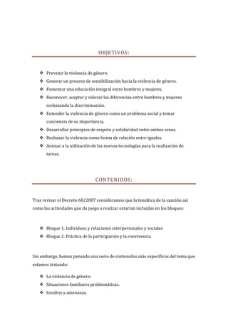 OBJETIVOS:


    Prevenir la violencia de género.
    Generar un proceso de sensibilización hacia la violencia de género.
    Fomentar una educación integral entre hombres y mujeres.
    Reconocer, aceptar y valorar las diferencias entre hombres y mujeres
       rechazando la discriminación.
    Entender la violencia de género como un problema social y tomar
       conciencia de su importancia.
    Desarrollar principios de respeto y solidaridad entre ambos sexos.
    Rechazar la violencia como forma de relación entre iguales.
    Animar a la utilización de las nuevas tecnologías para la realización de
       tareas.




                                CONTENIDOS:


Tras revisar el Decreto 68/2007 consideramos que la temática de la canción así
como las actividades que da juego a realizar estarían incluidas en los bloques:



    Bloque 1. Individuos y relaciones interpersonales y sociales
    Bloque 2. Práctica de la participación y la convivencia



Sin embargo, hemos pensado una serie de contenidos más específicos del tema que
estamos tratando:

    La violencia de género.
    Situaciones familiares problemáticas.
    Insultos y amenazas.
 