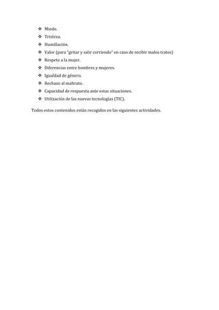  Miedo.
    Tristeza.
    Humillación.
    Valor (para “gritar y salir corriendo” en caso de recibir malos tratos)
    Respeto a la mujer.
    Diferencias entre hombres y mujeres.
    Igualdad de género.
    Rechazo al maltrato.
    Capacidad de respuesta ante estas situaciones.
    Utilización de las nuevas tecnologías (TIC).

Todos estos contenidos están recogidos en las siguientes actividades.
 