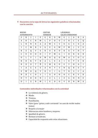 ACTIVIDADES:


 Encuentra en la sopa de letras las siguientes palabras relacionadas
  con la canción.



   MIEDO                      GRITAR               LÁGRIMAS
   SUFRIMIENTO                SONREIR              SALIR CORRIENDO
    S   H    J       I    E    G    K       D    W    G    J   A   B           A
    A    O     C    N     M     L     P     O    U      S    R     C     E     Q
    L    H    N     X     A     A    W      S     S    U     G     S     X     A
    I    C    M     R     S     G     E     G    W     F     M     J     V     U
    R    Z     Q    V     E     R     U     B    D     R     X     Y     H     T
    C    U     D    O     D     I     P    M      G     I    D     R     K     B
    O    L     Y     I    H     M     R     Q    D     M     A     S     O     G
    R    O     K    Y     K     A     L     E     A     I    E     T     E     R
    R    D     O    T     Ñ     S     M     R    D     E     Y     H     A     I
    I    A     G    E     E     A     N     Y     S    N     Q     R     E     T
    E    W     O    Q     Y     D     V     I     G    T     R     S     C     A
    N    R     C    O     S     I     X     O    H     O     C     K     V     R
    D    Y     B    H     N     J     Z     L     J    Z     G     H     N     E
    O    I     Z    N     M     I     E     D    O     V     B     N     M     A


   Contenidos individuales relacionados con la actividad

            La violencia de género.
            Miedo.
            Tristeza.
            Humillación.
            Valor (para “gritar y salir corriendo” en caso de recibir malos
             tratos)
            Respeto a la mujer
            Diferencias entre hombres y mujeres.
            Igualdad de género.
            Rechazo al maltrato.
            Capacidad de respuesta ante estas situaciones
 