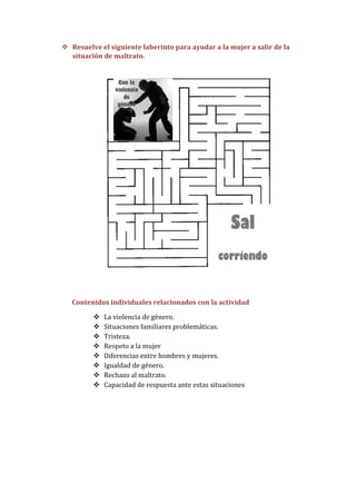  Resuelve el siguiente laberinto para ayudar a la mujer a salir de la
  situación de maltrato.




   Contenidos individuales relacionados con la actividad

            La violencia de género.
            Situaciones familiares problemáticas.
            Tristeza.
            Respeto a la mujer
            Diferencias entre hombres y mujeres.
            Igualdad de género.
            Rechazo al maltrato.
            Capacidad de respuesta ante estas situaciones
 