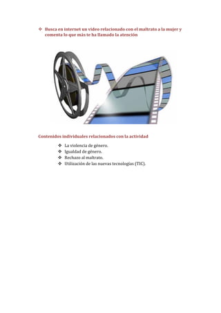  Busca en internet un video relacionado con el maltrato a la mujer y
  comenta lo que más te ha llamado la atención




Contenidos individuales relacionados con la actividad

            La violencia de género.
            Igualdad de género.
            Rechazo al maltrato.
            Utilización de las nuevas tecnologías (TIC).
 