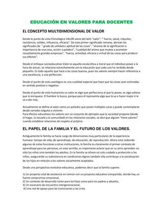 EDUCACIÓN EN VALORES PARA DOCENTES<br />EL CONCEPTO MULTIDIMENSIONAL DE VALOR<br />Desde le punto de vista Etimológico VALOR viene del latín “valor”: “ fuerza, salud, robustez, resistencia, solidez, influencia, eficacia”. De este primer significado romano, derivan los significados de  “ grado de utilidad o aptitud de las cosas”, “alcance de la significación o importancia de una cosa, acción o palabra”, “cualidad del ánimo que mueve a acometer resueltamente grandes empresas”, “fuerza, actividad, eficacia o virtud de las cosas para producir sus efectos”. <br />Desde el enfoque socioeducativo Valor es aquella escala ética y moral que el individuo posee a la hora de actuar; se relaciona estrechamente con la educación que cada uno ha recibido desde pequeño. Es todo aquello que hace a las cosas buenas, pues los valores siempre hacen referencia a una excelencia, a una perfección. <br />Desde el punto de vista axiológico es una cualidad especial que hace que las cosas sean estimadas en sentido positivo o negativo. <br />Desde el punto de vista humanista un valor es algo que perfecciona al que lo posee, es algo valioso que lo enriquece. El hombre lo busca, porque para él representa algo que lo va a hacer mejor ó le va a dar más. <br />Actualmente se define al valor como un poliedro que posee múltiples caras y puede contemplarse desde variados ángulos y visiones <br />Para efectos educativos los valores son un conjunto de ejemplos que la sociedad propone (desde el hogar, la escuela y la comunidad) en las relaciones sociales, se dice que alguien “tiene valores” cuando establece relaciones de respeto al prójimo. <br />EL PAPEL DE LA FAMILIA Y EL FUTURO DE LOS VALORES.<br />Antiguamente la familia se hacía cargo de dimensiones muy particulares de la experiencia humana: tiempo de vida, de aprendizaje, de educación, de reproducción .Ahora está cediendo algunas de estas funciones a otras instituciones, la familia es claramente el primer contexto de aprendizaje para las personas, en este sentido, es importante aclarar que en su seno aprenden no sólo los niños sino también los adultos. En la familia se ofrece no solo cuidado y protección a los niños, asegurando su subsistencia en condiciones dignas también ella contribuye a la socialización de los hijos en relación a los valores socialmente aceptados.  <br />Desde una perspectiva evolutivo-educativa, podemos decir que la familia supone:<br />1) Un proyecto vital de existencia en común con un proyecto educativo compartido, donde hay un fuerte compromiso emocional,<br />2) Un contexto de desarrollo tanto para los hijos como para los padres y abuelos,<br />3) Un escenario de encuentro intergeneracional,<br /> 4) Una red de apoyo para las transiciones y las crisis.<br />La familia aparece pues, como el mejor contexto para acompañar a la persona para transitar los cambios que implica necesariamente la vida.<br />Las reglas familiares son en general implícitas, provienen de las familias de origen y se transmiten de generación en generación. Las reglas pueden funcionar como vehículos concretos de expresión de los valores, ya que en general responden a una determinada escala de valores, sea esta explícita o no. También pueden responder a la tradición y ser el principal obstáculo para el cambio. Las reglas familiares constituyen indicadores comunicacionales por excelencia. A través de ellas se determina quién habla con quién, quién tiene derecho a qué, cómo se expresan los afectos, qué se penaliza, que se premia, a quién le corresponde hacer qué. <br />Algunos autores como Stenberg, hablan de poder ejecutivo, legislativo y judicial en la familia, pidiendo prestados términos jurídicos, haciendo referencia a la aplicación de reglas en la familia. El poder legislativo se encarga de enunciar normas, el poder judicial determina si ha habido incumplimiento de las mismas, y el poder ejecutivo es quien se encarga de que las normas se cumplan. En las familias de corte tradicional, el padre representa el poder legislativo, mientras que a la madre, que en general está en mayor contacto con los hijos, corresponden los otros dos poderes.<br />En resumen, la familia constituye entonces el compromiso de cada individuo con un proyecto relacional que se construye en un determinado tiempo y espacio y que define por lo tanto los valores que en cada unidad familiar se ponen en juego. La familia se constituye así como el primer paso importante hacia la cultura, al organizar el sistema de valores, la manera de pensar y de comportarse de sus miembros, de acuerdo a la pertenencia cultural.<br />La familia aparece pues, como el mejor contexto para acompañar a la persona para transitar los cambios que implica necesariamente la vida.<br />La escuela tiene un papel crucial de formación, educación y transmisión de valores, sin embargo, hoy en día a menudo sólo se la valora como transmisora de conocimientos y se la juzga por la rentabilidad de lo que enseña. <br /> <br />¿CÓMO EL DOCENTE FACILITARÍA AL EDUCANDO LA EXPERIENCIA DE LOS VALORES?<br />Para comenzar la educación en valores de los niños y jóvenes, deberíamos  primero averiguar  con qué valores están viniendo nuestros alumnos de su hogar a la escuela. <br />a) Los docentes tendremos que introyectarnos primero nosotros mismos los valores, para poder enseñarlos luego a sus alumnos .<br />b) Proponiéndome que el objetivo de mi acción educativa concreta sean los valores que deben aprender los alumnos. <br />c) Que el desarrollo de los valores tenga que ir inevitablemente de la mano del desarrollo moral y del desarrollo de las estructuras de pensamiento que hacen posible el juicio moral.<br />d) Haciendo propuestas de modificatoria del DCN que haga de los valores una clase de contenidos susceptibles de ser evaluados y sometidos al formato y tratamiento académico tradicional. <br />e) La asamblea del grupo-clase puede constituir un instrumento básico para el aprendizaje del valor del diálogo.<br />f) Estimulando a los educandos para que desarrollen opciones libres y responsables que les conduzcan a la asunción de una jerarquía de valores que dé sentido a su vida; para esto hay que procurar un clima  educativo basado en estos valores y orientado hacia progresivos compromisos.<br />¿EXISTE EN NUESTRO PAÍS CRISIS DE VALORES?<br />En las décadas de los 60’ y 70’ la mayoría de familias que yo podía conocer entonces, y la mía propia seguían un modelo similar al modelo cristiano... modelo familiar basado en el amor y el respeto mutuos, las estructuras familiares eran sencillas pero muy sólidas, dónde se notaba el calor de los que te aman y la familias se constituían en unas células sociales dónde la comunicación, la obediencia, el respeto por la autoridad de los mayores y la comprensión hacia los más pequeños y debilitados era lo primordial. Hoy sin embargo han cambiado los valores que se transmiten entre los integrantes de las familias.<br /> En resumen, recuerdo una sociedad dónde no había ni padres ni maestro que han perdido la autoridad sobre el hijo o discente, tampoco habían padres asesinados por los propios hijos como pasa en la actualidad.<br />¿Cómo se ha podido cambiar tanto, si sólo han pasado 4 décadas?<br />La respuesta está en la “evolución”, el “desarrollo” y la mixtificación de los valores, que comienzan desde fines del siglo XX, producto de una serie de factores entre ellos el de la globalización, la caída de los grandes paradigmas políticos y científicos, la asunción de la generación “X”, la devaluación de las creencias religiosas, etc. En fin un conjunto de factores que han concurrido para llegar a este estado axiológico societario, debieran serían el punto de partida de una línea de investigación científica.<br />En efecto, los valores han cambiado desde la modernidad a la post modernidad de la sociedad contemporánea globalizada.<br />Valores de la modernidad                             Valores de la posmodernidad<br />Lo holístico                                                             Lo fragmentario<br />Lo absoluto                                                             Lo relativo<br />La unidad                                                                La diversidad<br />Lo universal                                                            Lo particular<br />El estado                                                                 La ciudad, la región, el país<br />Lo objetivo                                                              Lo subjetivo<br />El esfuerzo                                                              El placer<br />El pasado/el futuro                                                El presente<br />La razón                                                                  La emoción<br />La certeza                                                                La duda<br />La autorresponsabilidad                                      La responsabilidad diferida<br />El día                                                                       La noche<br />El trabajo                                                                 La fiesta<br />La construcción                                                       La deconstrucción<br />Lo masculino                                                           Lo femenino<br />Lo leído/hablado                                                     Lo visto<br />El papel                                                                   La pantalla<br />El clan                                                                      La red (red de guetos, a veces la pandilla).<br /> La falta de unidad de vida, genera falta de unidad social. La sociedad se dispersa en bandos -y no en comunidades, las cuales antes implicaban amistad, ahora movidos por intereses particulares y regidos por curiosas escalas de quot;
valoresquot;
 como el beneficio propio. La promoción de la unidad de vida es una pieza clave para la solución de esta crisis de valores; pero ésta sólo puede asumirse desde el ámbito personal; y únicamente se realiza de modo social. Y las principales comunidades desde las que hay que empezar a solucionar la crisis de valores son la familia y las comunidades educativas.<br />                                                     BIBLIOGRAFÍA<br />     1) GONZALES T. María del Luján (2000) “Educación y Valores Democráticos”<br />          Foro Iberoamericano sobre Educación en Valores<br />          Organización de Estados Iberoamericanos. Montevideo.<br />     2) ELZO, Javier (2004). “La educación del futuro y los valores”. <br />          Fundación Jaume Bofill; UOC   Barcelona<br />      3) LAGARES, Josep (2009) “Valores de Familia: Futuro de Sociedad”  España<br />       4) BULNES, Portillo “Educación en Valores”<br />           http://www.educaweb.com/noticia/2005/07/18/educacion-valores-1596.html <br /> <br /> <br /> <br />