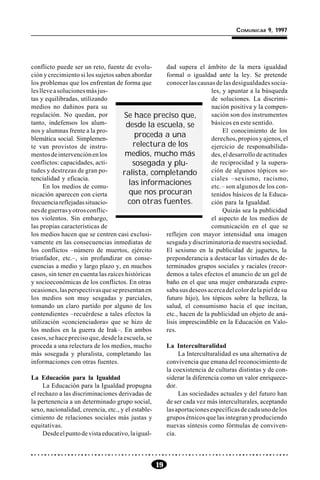 19
COMUNICAR 9, 1997
conflicto puede ser un reto, fuente de evolu-
ción y crecimiento si los sujetos saben abordar
los problemas que los enfrentan de forma que
leslleveasolucionesmásjus-
tas y equilibradas, utilizando
medios no dañinos para su
regulación. No quedan, por
tanto, indefensos los alum-
nos y alumnas frente a la pro-
blemática social. Simplemen-
te van provistos de instru-
mentosdeintervenciónenlos
conflictos: capacidades, acti-
tudes y destrezas de gran po-
tencialidad y eficacia.
En los medios de comu-
nicación aparecen con cierta
frecuenciareflejadassituacio-
nesdeguerrasyotrosconflic-
tos violentos. Sin embargo,
las propias características de
los medios hacen que se centren casi exclusi-
vamente en las consecuencias inmediatas de
los conflictos –número de muertos, ejército
triunfador, etc.–, sin profundizar en conse-
cuencias a medio y largo plazo y, en muchos
casos, sin tener en cuenta las raíces históricas
y socioeconómicas de los conflictos. En otras
ocasiones,lasperspectivasquesepresentanen
los medios son muy sesgadas y parciales,
tomando un claro partido por alguno de los
contendientes –recuérdese a tales efectos la
utilización «concienciadora» que se hizo de
los medios en la guerra de Irak–. En ambos
casos, se hace preciso que, desde la escuela, se
proceda a una relectura de los medios, mucho
más sosegada y pluralista, completando las
informaciones con otras fuentes.
La Educación para la Igualdad
La Educación para la Igualdad propugna
el rechazo a las discriminaciones derivadas de
la pertenencia a un determinado grupo social,
sexo, nacionalidad, creencia, etc., y el estable-
cimiento de relaciones sociales más justas y
equitativas.
Desdeelpuntodevistaeducativo,laigual-
dad supera el ámbito de la mera igualdad
formal o igualdad ante la ley. Se pretende
conocer las causas de las desigualdades socia-
les, y apuntar a la búsqueda
de soluciones. La discrimi-
nación positiva y la compen-
sación son dos instrumentos
básicos en este sentido.
El conocimiento de los
derechos,propiosyajenos,el
ejercicio de responsabilida-
des,eldesarrollodeactitudes
de reciprocidad y la supera-
ción de algunos tópicos so-
ciales –sexismo, racismo,
etc.– son algunos de los con-
tenidos básicos de la Educa-
ción para la Igualdad.
Quizás sea la publicidad
el aspecto de los medios de
comunicación en el que se
reflejen con mayor intensidad una imagen
sesgada y discriminatoria de nuestra sociedad.
El sexismo en la publicidad de juguetes, la
preponderancia a destacar las virtudes de de-
terminados grupos sociales y raciales (recor-
demos a tales efectos el anuncio de un gel de
baño en el que una mujer embarazada expre-
sabasusdeseosacercadelcolordelapieldesu
futuro hijo), los tópicos sobre la belleza, la
salud, el consumismo hacia el que incitan,
etc., hacen de la publicidad un objeto de aná-
lisis imprescindible en la Educación en Valo-
res.
La Interculturalidad
La Interculturalidad es una alternativa de
convivencia que emana del reconocimiento de
la coexistencia de culturas distintas y de con-
siderar la diferencia como un valor enriquece-
dor.
Las sociedades actuales y del futuro han
de ser cada vez más interculturales, aceptando
lasaportacionesespecíficasdecadaunodelos
grupos étnicos que las integran y produciendo
nuevas síntesis como fórmulas de conviven-
cia.
Se hace preciso que,
desde la escuela, se
proceda a una
relectura de los
medios, mucho más
sosegada y plu-
ralista, completando
las informaciones
que nos procuran
con otras fuentes.
 