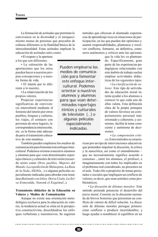 20
TEMAS
La formación de actitudes que permitan la
convivencia en la diversidad y el enriqueci-
miento mutuo de personas que proceden de
culturas diferentes es la finalidad básica de la
interculturalidad. Estas actitudes implican la
educación de actitudes tales como:
• El respeto y la apertura
a los que son diferentes.
• La valoración de las
aportaciones que los otros
pueden hacer a nuestras pro-
pias concepciones y a nues-
tra forma de vida.
• El interés por lo dife-
rente a lo nuestro.
• La relativización de los
propios valores.
Propiciar experiencias
significativas de conviven-
cia intercultural mediante el
fomento del interés por otros
pueblos, lenguas y culturas,
los viajes, el contacto con
personas de otros lugares, la
correspondencia interescolar,
etc. es la forma más adecua-
da para el tratamiento educa-
tivo de esta temática.
También pueden emplearse los medios de
comunicaciónparafomentaresteenfoqueinter-
cultural. Podemos orientar a nuestros alumnos
y alumnas para que vean determinados repor-
tajes étnicos y culturales de televisión (recuer-
do series como Otros pueblos, Mujeres del
Mundo, La expedición de Malaspina, La Ruta
de la Seda, Alkibla...) o algunas películas es-
pecialmente indicadas para abordar esta temá-
tica(Bailando con lobos, Dersu Uzala, La Sel-
va Esmeralda, Nanouk el Esquimal...).
Tratamiento didáctico de la Educación en
Valores y Medios de Comunicación
Aunque no existe una orientación meto-
dológica exclusiva para la educación en valo-
res, la tendencia actual se sitúa en la perspec-
tiva constructivista, desechándose los enfo-
ques verbalistas y transmisivos. Se sugieren
métodos que ofrezcan al alumnado experien-
cias de aprendizaje ricas en situaciones de par-
ticipación, en las que puedan dar opiniones y
asumir responsabilidades, plantearse y resol-
ver conflictos, formarse, en definitiva, como
seres autónomos y críticos ante las opciones
que la vida les va plantean-
do. Específicamente, gran
parte de las experiencias pe-
dagógicas relacionadas con
este ámbito de trabajo suelen
emplear actividades didác-
ticas de los siguientes tipos:
• La clarificación de va-
lores: Este tipo de activida-
des de educación moral in-
tenta ayudar a los alumnos a
conocer lo que cada uno de
ellos valora. Esta definición
clara de la propia jerarquía
de valores favorece un com-
portamiento personal más
orientado y coherente, y asi-
mismo, facilita la toma cons-
ciente y autónoma de deci-
siones.
• La comprensión críti-
ca:Estosmétodossecaracte-
rizan por un tipo de intervenciones educativas
que pretenden impulsar la discusión, la crítica
y la autocrítica, así como el entendimiento –
que no necesariamente significa acuerdo o
consenso–, entre los alumnos, el profesor, e
imaginariamente con todos los implicados en
el problema real considerado, no presentes en
el aula. Todo ello a propósito de temas perso-
nales o sociales que impliquen un conflicto de
valores; es decir, que sean sentidos como pro-
blemáticos.
• La discusión de dilemas morales: Este
método pretende potenciar el desarrollo del
juicio moral. Consiste en la discusión razona-
da de breves historias que presentan un con-
flicto de valores de difícil solución. La discu-
sión de dilemas morales persigue primero
crear conflicto o producir incertidumbre, y
luego ayudar a restablecer el equilibrio en un
Pueden emplearse los
medios de comunica-
ción para fomentar
este enfoque inter-
cultural. Podemos
orientar a nuestros
alumnos y alumnas
para que vean deter-
minados reportajes
étnicos y culturales
de televisión (...) o
algunas películas
especialmente
indicadas.
 