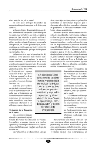 21
COMUNICAR 9, 1997
nivel superior de juicio moral.
En todos estos enfoques los medios de
comunicación pueden emplearse de diferentes
formas:
a) Como objetos de conocimiento, es de-
cir, tomando sus contenidos como base para
un análisis de los valores que en la sociedad se
proyectan (por ejemplo, se puede analizar el
tratamiento que dan los medios de comunica-
ción a un determinado fenómeno, como es la
inmigración, los valores que se reflejan, el len-
guaje que se emplea, con qué motivo concreto
se refleja como noticia, qué tipo de imágenes
se proyectan, etc.).
b) Como recurso para la investigación del
alumnado sobre temáticas más o menos reali-
zadas con los valores sociales (la salud, el
medio ambiente, la convivencia, etc.), reco-
giendo datos a partir de reportajes diversos de
televisión (recomendamos a estos efectos pro-
gramastalescomo Línea 900,
o Testigo directo, algunas
ediciones de Los reporteros
e Informe semanal...), de re-
vistas especializadas, de las
consultasabasesdedatosde
Internet, etc.
c) Como apoyo didácti-
co, es decir, emplear los me-
dios de comunicación en el
aula para el tratamiento de
los valores (numerosas orga-
nizaciones no gubernamen-
tales han editado materiales
didácticos adaptados a las
diferentesetapaseducativas).
Evaluación de la Educación
en Valores
En ocasiones se ha cues-
tionado la pertinencia y posi-
bilidad de evaluar la Educación en Valores.
Los valores se pueden enseñar y se pueden
aprender,ysisonobjetodeenseñanzayapren-
dizaje, también pueden y deben ser objeto de
evaluación.
La evaluación de la Educación en Valores
tiene como objetivo comprobar en qué medida
responden los aprendizajes logrados por el
alumnado a los objetivos marcados, así como
en qué medida la actividad docente ha contri-
buido a tales aprendizajes.
Pero este proceso no está exento de difi-
cultades añadidas a las ya propias de cualquier
evaluación, ya que los progresos en este terre-
no son muy poco objetivables. En ocasiones,
las manifestaciones conductuales coherentes
con los propios valores se producen de forma
muy diferida y dilatada en el tiempo, haciendo
extremadamente difícil la apreciación de los
progresos que se producen. Además, la inci-
dencia de la escuela en la formación de valores
es, como ya hemos indicado, sólo parcial y por
lo tanto no podemos llegar a deslindar con
nitidez sus efectos en relación a otros agentes
socializadores básicos (familia, amistades,
medios de comunicación, etc.).
Como consecuencia de
loanteriormenteexpuesto,en
la evaluación de la Educa-
ción en Valores se resaltan
algunos rasgos característi-
cos:
• Es una evaluación emi-
nentemente cualitativa. Se
trata de describir, constatar,
observar, más que cuantifi-
car o medir.
•Es una evaluación cuya
finalidad es constatar y me-
jorar la eficacia y adecuación
de los procesos de enseñan-
za-aprendizaje.
• Es una evaluación con
un fuerte componente auto-
evaluativo por parte del
alumnado y del grupo en su
conjunto.
Para terminar esta breve reflexión –en
gran parte desarrollada a partir de otras más
profundas y anteriores de los autores que se
citan a continuación en la bibliografía– abusa-
ré de la generosidad intelectual de uno de ellos
–Fernando Savater– para tomar prestado un
En ocasiones se ha
cuestionado la perti-
nencia y posibilidad
de evaluar la Educa-
ción en Valores. Los
valores se pueden
enseñar y se pueden
aprender, y si son
objeto de enseñanza
y aprendizaje, tam-
bién pueden y deben
ser objeto de
evaluación.
 