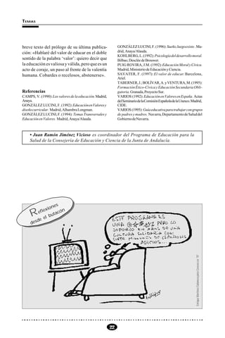 22
TEMAS
breve texto del prólogo de su última publica-
ción: «Hablaré del valor de educar en el doble
sentido de la palabra ‘valor’: quiero decir que
la educación es valiosa y válida, pero que es un
acto de coraje, un paso al frente de la valentía
humana. Cobardes o recelosos, abstenerse».
Referencias
CAMPS, V. (1990):Losvaloresdelaeducación.Madrid,
Anaya.
GONZÁLEZ LUCINI, F. (1992):EducaciónenValoresy
diseñocurricular. Madrid,AlhambraLongman.
GONZÁLEZLUCINI,F.(1994): TemasTransversalesy
EducaciónenValores. Madrid,Anaya/Alauda.
GONZÁLEZLUCINI,F.(1996):Sueño,luegoexisto .Ma-
drid, Anaya/Alauda.
KOHLBERG,L.(1992):Psicologíadeldesarrollomoral.
Bilbao,DescléedeBrouwer.
PUIG ROVIRA, J.M. (1992):EducaciónMoralyCívica.
Madrid,MinisteriodeEducaciónyCiencia.
SAVATER, F. (1997): El valor de educar. Barcelona,
Ariel.
TABERNER,J.;BOLÍVAR,A.yVENTURA,M.(1995):
FormaciónÉtico-CívicayEducaciónSecundariaObli-
gatoria.Granada,ProyectoSur.
VARIOS (1992):EducaciónenValoresenEspaña. Actas
delSeminariodelaComisiónEspañoladelaUnesco.Madrid,
CIDE.
VARIOS (1995): Guíaeducativaparatrabajarcongrupos
de padres y madres. Navarra,DepartamentodeSaluddel
GobiernodeNavarra.
Reflexiones
desde el butacón
EnriqueMartínez-SalanovaparaCOMUNICAR´97
• Juan Ramón Jiménez Vicioso es coordinador del Programa de Educación para la
Salud de la Consejería de Educación y Ciencia de la Junta de Andalucía.
 