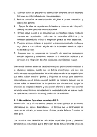 2.   Elaborar planes de prevención y estimulación temprana para el desarrollo
     óptimo de las potencialidades de niños especiales.
3. Realizar campañas de concientización, dirigidas a padres, comunidad y
     sociedad en general.
4.     Apoyar la labor de organismos dedicados a proyectos de integración
     laboral y social de personas con discapacidad.
5.   Brindar apoyo técnico a las escuelas bajo la modalidad regular mediante
     procesos de capacitación, producción de materiales didácticos y de
     formación docente para facilitar la integración gradual de niños especiales.
6. Propiciar acciones dirigidas a favorecer la integración gradual a mediano y
     largo plazo a la modalidad regular de los educandos atendidos bajo la
     modalidad especial.
7.    Asegurar que los programas de formación de asesores pedagógicos
     incluyan objetivos y contenidos referidos a la educación especial y en
     particular, a la integración de niños especiales a la modalidad regular.


Entre estos objetivos están las capacitaciones para profesionales dedicados a
la educación especial, puesto que en Bolivia encontramos una que otra
institución que saca profesionales especializados en educación especial para
que estos puedan elaborar planes y programas de trabajo para desarrollar
potencialidades en el ámbito especial, también es necesario trabajar con los
padres, sobre las necesidades de las personas con discapacidad, apoyar los
proyectos de integración laboral y toda acción referente a esto y que además
se brinde apoyo técnico a escuelas bajo la modalidad regular ya sea por medio
de capacitación, formación docente y producción de materiales.


2.1.3. Necesidades Educativas especiales N.E.E.
Alumno con n.e.e. es un término utilizado de forma general en el entorno
internacional de países desarrollados,        el término que a continuación se
menciona es utilizado por varios textos oficiales para la Reforma Educativa de
cada país.


Los alumnos con necesidades educativas especiales (n.e.e.), presentan
características individuales que lo diferencian de los demás; teniendo en cuenta
 