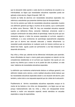 que la educación debe aportar a cada alumno la enseñanza de acuerdo a su
individualidad, es lógico que necesidades educativas especiales pueda ser
aplicado a todo alumno. Según Kropveld; 1987; 35.
Cuando se habla de alumnos con necesidades educativas especiales nos
referimos a estudiantes que presentan distintos tipos de discapacidades.
Uno de los autores que habla de necesidades educativas especiales muestra
una definición general que llega a muchos de los autores, que a continuación
se define como: Brennan; 1988; 36. Hay una necesidad educativa especial
cuando una deficiencia (física, sensorial, intelectual, emocional, social o
cualquier combinación de estas) afecta al aprendizaje, hasta tal punto que son
necesarios algunos o todos los accesos especiales al currículo, especial o
modificado, o a unas condiciones de aprendizaje especialmente adaptadas
para que el alumno sea educado adecuado y tratado eficazmente. La
necesidad puede presentarse en cualquier punto de manera continua que va
desde leve hasta aguda; puede ser permanente o una fase temporal en el
desarrollo del alumno.


Hay niños y niñas que, además de las diferencias individuales para aprender,
tienen dificultades de mayor o menor grado para progresar en relación con las
competencias establecidas en el currículo que requieren más ayuda y/o una
ayuda muy distinta que a veces no se le puede dar sólo el profesor, en este
caso hablamos de necesidades educativas especiales.


La definición que mostramos anteriormente deduce un enfoque general y una
definición tratada como ciencia y como realidad educativa donde deduce que
las necesidades educativas especiales aluden a una situación del alumno, pero
también y sobre todo a una respuesta especial que da o debe dar la educación.


Posiblemente el    término necesidades educativas especiales evoque en la
mente de los lectores a los niños con discapacidad, y es lógico que así sea
porque tradicionalmente sólo los niños y niñas con discapacidad tenían
derecho a recibir una educación especial, siendo atendidos en escuelas
especiales a cargo de especialistas.
 