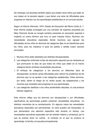 Sin embargo, los docentes también saben que existen otros niños que están en
sus clases en la escuela regular y que tienen una serie de dificultades para
progresar en relación con los aprendizajes establecidos en el currículo escolar.


Según el Informe Warnock; 1974; Estado de Educación del Reino Unido;.6, 7.
Este informe estaba encargado por una comisión de expertos precedida por
Mary Warnock donde se recogió cambios presentes en educación especial e
implanto un nuevo término que tuvo un gran impacto futuro: Alumnos con
necesidades    educativas   especiales    donde    reconoce   que   agrupar   las
dificultades de los niños en términos de categorías fijas no es beneficioso para
los niños, para los maestros ni para los padres y señala cuatro razones
principales:


1. Muchos niños están afectados por distintas discapacidades.
2. Las categorías confunden el tipo de educación especial que es necesaria ya
   que promueven la idea de que todos los niños que están en la misma
   categoría tienen similares necesidades educativas.
3. El enfoque de categorizar a los alumnos en diferentes tipos de
   discapacidad, se tienen serias dificultades para valorar los problemas de los
   alumnos que no se ajustan a las categorías establecidas. Estos alumnos,
   por tanto, tienen el riesgo de no recibir ayuda, las adaptaciones y los
   recursos que necesitan para progresar en sus aprendizajes.
4. Las categorías clasifican a los niños poniéndoles etiquetas, lo cual produce
   efectos negativos.


Este informe refleja que los alumnos con discapacidad o con dificultades
significativas de aprendizaje pueden presentar necesidades educativas         en
distintos momentos de su escolarización. En algunos casos las necesidades
educativas especiales son permanentes, en otros pueden ser temporales, lo
que demandaría una atención específica sólo durante un tiempo. Las
necesidades educativas especiales son de carácter relativo y contextual, por lo
que es preciso tener en cuenta         el contexto en el que se produce el
aprendizaje: la familia y la escuela principalmente.
 