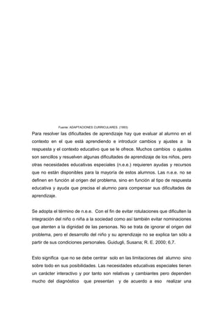 Fuente: ADAPTACIONES CURRICULARES. (1993)

Para resolver las dificultades de aprendizaje hay que evaluar al alumno en el
contexto en el que está aprendiendo e introducir cambios y ajustes a             la
respuesta y el contexto educativo que se le ofrece. Muchos cambios o ajustes
son sencillos y resuelven algunas dificultades de aprendizaje de los niños, pero
otras necesidades educativas especiales (n.e.e.) requieren ayudas y recursos
que no están disponibles para la mayoría de estos alumnos. Las n.e.e. no se
definen en función al origen del problema, sino en función al tipo de respuesta
educativa y ayuda que precisa el alumno para compensar sus dificultades de
aprendizaje.


Se adopta el término de n.e.e. Con el fin de evitar rotulaciones que dificulten la
integración del niño o niña a la sociedad como así también evitar nominaciones
que atenten a la dignidad de las personas. No se trata de ignorar el origen del
problema, pero el desarrollo del niño y su aprendizaje no se explica tan sólo a
partir de sus condiciones personales. Guidugli, Susana; R. E. 2000; 6,7.


Esto significa que no se debe centrar solo en las limitaciones del alumno sino
sobre todo en sus posibilidades. Las necesidades educativas especiales tienen
un carácter interactivo y por tanto son relativas y cambiantes pero dependen
mucho del diagnóstico         que presentan       y de acuerdo a eso   realizar una
 