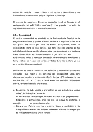 adaptación curricular    correspondiente y así ayudar a desarrollarse como
individuo independientemente y lograr mejorar el aprendizaje.


El concepto de Necesidades Educativas especiales (n.e.e), se desplaza en el
centro de atención del individuo considerando como portador o paciente de
alguna discapacidad hacia la interacción educativa.


2.1.4. Discapacidad
El término discapacidad fue aceptada por la Real Academia Española de la
lengua hace diez años y aparece en el diccionario de la lengua española. Para
que pueda ser usado por todos el término discapacidad, viene de
discapacitado, dicho de una persona que tiene impedida algunas de las
actividades cotidianas consideradas normales, por alteración de sus funciones
intelectuales o físicas. Diccionario Real de la Lengua Española; 1996.
Este concepto indica la restricción o limitación en el desempeño de funciones y
la imposibilidad de realizar una o más actividades de la vida cotidiana ya sea
en el ámbito físico o sociocultural.


Inicialmente se trata de establecer una definición y diferenciación entre tres
conceptos     que hacen a las personas con discapacidad. Estas son:
discapacidad, deficiencia y minusvalía. Según La Ley 1678 de la persona con
discapacidad; Cáp. Art.1º; 2002: 7 define estos tres conceptos relacionados
entre si, diferenciando cada uno de ellos.


a. Deficiencia. Es toda pérdida o anormalidad de una estructura o función
   psicológica, fisiológica o anatómica.
   La deficiencia se caracteriza por pérdidas o anormalidades que pueden ser
   temporales o permanentes, entre las que se incluye la existencia o
aparición           de una cierta anomalía.
.b Discapacidad. Es toda restricción o ausencia, debida a una deficiencia, de
   la capacidad de realizar una actividad en la forma o dentro del margen que
   se considera normal para un ser humano.
 