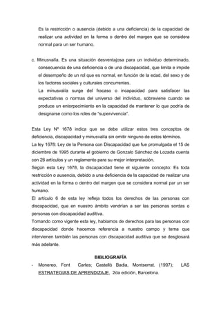 Es la restricción o ausencia (debido a una deficiencia) de la capacidad de
    realizar una actividad en la forma o dentro del margen que se considera
    normal para un ser humano.


c. Minusvalía. Es una situación desventajosa para un individuo determinado,
    consecuencia de una deficiencia o de una discapacidad, que limita e impide
    el desempeño de un rol que es normal, en función de la edad, del sexo y de
    los factores sociales y culturales concurrentes.
    La minusvalía surge del fracaso o incapacidad para satisfacer las
    expectativas o normas del universo del individuo, sobreviene cuando se
    produce un entorpecimiento en la capacidad de mantener lo que podría de
    designarse como los roles de “supervivencia”.


Esta Ley Nº 1678 indica que se debe utilizar estos tres conceptos de
deficiencia, discapacidad y minusvalía sin omitir ninguno de estos términos.
La ley 1678: Ley de la Persona con Discapacidad que fue promulgada el 15 de
diciembre de 1995 durante el gobierno de Gonzalo Sánchez de Lozada cuenta
con 26 artículos y un reglamento para su mejor interpretación.
Según esta Ley 1678, la discapacidad tiene el siguiente concepto: Es toda
restricción o ausencia, debido a una deficiencia de la capacidad de realizar una
actividad en la forma o dentro del margen que se considera normal par un ser
humano.
El artículo 6 de esta ley refleja todos los derechos de las personas con
discapacidad, que en nuestro ámbito vendrían a ser las personas sordas o
personas con discapacidad auditiva.
Tomando como vigente esta ley, hablamos de derechos para las personas con
discapacidad donde hacemos referencia a nuestro campo y tema que
intervienen también las personas con discapacidad auditiva que se desglosará
más adelante.

                                 BIBLIOGRAFÍA
-   Monereo, Font       Carles; Castelló Badia, Montserrat. (1997);        LAS
    ESTRATEGIAS DE APRENDIZAJE, 2da edición, Barcelona.
 