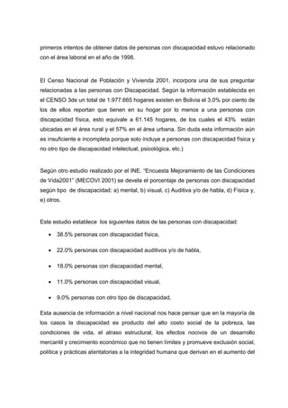 primeros intentos de obtener datos de personas con discapacidad estuvo relacionado
con el área laboral en el año de 1998.
El Censo Nacional de Población y Vivienda 2001, incorpora una de sus preguntar
relacionadas a las personas con Discapacidad. Según la información establecida en
el CENSO 3de un total de 1.977.665 hogares existen en Bolivia el 3.0% por ciento de
los de ellos reportan que tienen en su hogar por lo menos a una personas con
discapacidad física, esto equivale a 61.145 hogares, de los cuales el 43% están
ubicadas en el área rural y el 57% en el área urbana. Sin duda esta información aún
es insuficiente e incompleta porque solo incluye a personas con discapacidad física y
no otro tipo de discapacidad intelectual, psicológica, etc.)
Según otro estudio realizado por el INE, “Encuesta Mejoramiento de las Condiciones
de Vida2001” (MECOVI 2001) se devela el porcentaje de personas con discapacidad
según tipo de discapacidad: a) mental, b) visual, c) Auditiva y/o de habla, d) Física y,
e) otros.
Este estudio establece los siguientes datos de las personas con discapacidad:
 38.5% personas con discapacidad física,
 22.0% personas con discapacidad auditivos y/o de habla,
 18.0% personas con discapacidad mental,
 11.0% personas con discapacidad visual,
 9.0% personas con otro tipo de discapacidad.
Esta ausencia de información a nivel nacional nos hace pensar que en la mayoría de
los casos la discapacidad es producto del alto costo social de la pobreza, las
condiciones de vida, el atraso estructural, los efectos nocivos de un desarrollo
mercantil y crecimiento económico que no tienen límites y promueve exclusión social,
política y prácticas atentatorias a la integridad humana que derivan en el aumento del
 