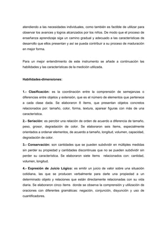atendiendo a las necesidades individuales, como también es factible de utilizar para
observar los avances y logros alcanzados por los niños. De modo que el proceso de
enseñanza aprendizaje siga un camino gradual y adecuado a las características de
desarrollo que ellos presentan y así se pueda contribuir a su proceso de maduración
en mejor forma.
Para un mejor entendimiento de este instrumento se añade a continuación las
habilidades y las características de la medición utilizada.
Habilidades-dimensiones:
1.- Clasificación: es la coordinación entre la comprensión de semejanzas o
diferencias entre objetos y extensión, que es el número de elementos que pertenece
a cada clase dada. Se elaboraron 8 ítems, que presentan objetos concretos
relacionados por: tamaño, color, forma, textura, aparear figuras con más de una
característica.
2.- Seriación: es percibir una relación de orden de acuerdo a diferencia de tamaño,
peso, grosor, degradación de color. Se elaboraron seis ítems, especialmente
orientados a ordenar elementos, de acuerdo a tamaño, longitud, volumen, capacidad,
degradación de color.
3.- Conservación: son cantidades que se pueden subdividir en múltiples medidas
sin perder su propiedad y cantidades discontinuas que no se pueden subdividir sin
perder su característica. Se elaboraron siete ítems relacionados con: cantidad,
volumen, longitud.
4.- Expresión de Juicio Lógico: es emitir un juicio de valor sobre una situación
cotidiana, las que se producen verbalmente para darle una propiedad a un
determinado objeto y relaciones que están directamente relacionadas con su vida
diaria. Se elaboraron cinco ítems donde se observa la comprensión y utilización de
oraciones con diferentes gramáticas: negación, conjunción, disyunción y uso de
cuantificadores.
 