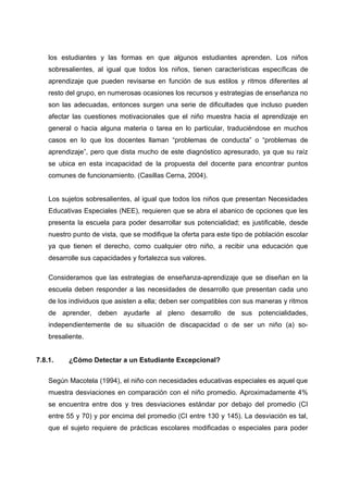 los estudiantes y las formas en que algunos estudiantes aprenden. Los niños
sobresalientes, al igual que todos los niños, tienen características específicas de
aprendizaje que pueden revisarse en función de sus estilos y ritmos diferentes al
resto del grupo, en numerosas ocasiones los recursos y estrategias de enseñanza no
son las adecuadas, entonces surgen una serie de dificultades que incluso pueden
afectar las cuestiones motivacionales que el niño muestra hacia el aprendizaje en
general o hacia alguna materia o tarea en lo particular, traduciéndose en muchos
casos en lo que los docentes llaman “problemas de conducta” o “problemas de
aprendizaje”, pero que dista mucho de este diagnóstico apresurado, ya que su raíz
se ubica en esta incapacidad de la propuesta del docente para encontrar puntos
comunes de funcionamiento. (Casillas Cerna, 2004).
Los sujetos sobresalientes, al igual que todos los niños que presentan Necesidades
Educativas Especiales (NEE), requieren que se abra el abanico de opciones que les
presenta la escuela para poder desarrollar sus potencialidad; es justificable, desde
nuestro punto de vista, que se modifique la oferta para este tipo de población escolar
ya que tienen el derecho, como cualquier otro niño, a recibir una educación que
desarrolle sus capacidades y fortalezca sus valores.
Consideramos que las estrategias de enseñanza-aprendizaje que se diseñan en la
escuela deben responder a las necesidades de desarrollo que presentan cada uno
de los individuos que asisten a ella; deben ser compatibles con sus maneras y ritmos
de aprender, deben ayudarle al pleno desarrollo de sus potencialidades,
independientemente de su situación de discapacidad o de ser un niño (a) so-
bresaliente.
7.8.1. ¿Cómo Detectar a un Estudiante Excepcional?
Según Macotela (1994), el niño con necesidades educativas especiales es aquel que
muestra desviaciones en comparación con el niño promedio. Aproximadamente 4%
se encuentra entre dos y tres desviaciones estándar por debajo del promedio (CI
entre 55 y 70) y por encima del promedio (CI entre 130 y 145). La desviación es tal,
que el sujeto requiere de prácticas escolares modificadas o especiales para poder
 