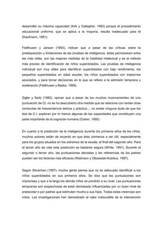 desarrollar su máxima capacidad (Kirk y Gallagher, 1983) porque el procedimiento
educacional uniforme, que se aplica a la mayoría, resulta inadecuado para él
(Kaufmann, 1981).
Feldhusen y Jarwan (1993), indican que a pesar de las críticas sobre la
predisposición y limitaciones de las pruebas de inteligencia, éstas permanecen entre
las más útiles, son las mejores medidas de la habilidad intelectual y es el método
más preciso de identificación de niños superdotados. Las pruebas de inteligencia
individual son muy útiles para identificar superdotados con bajo rendimiento, los
pequeños superdotados en edad escolar, los niños superdotados con trastornos
asociados, y para tomar decisiones en lo que se refiere a la admisión temprana y
aceleración (Feldhusen y Baska, 1989).
Zigler y Seitz (1982), opinan que a pesar de los muchos inconvenientes de una
puntuación de CI, no se ha descubierto otra medida que se relacione con tantas otras
conductas de trascendencia teórica y práctica...; no existe ninguna duda de que los
test de C.I. exploran por lo menos algunas de las capacidades que constituyen una
parte importante de la cognición humana (Colom, 1995).
En cuanto a la predicción de la inteligencia durante los primeros años de los niños,
muchos autores están de acuerdo en que ésta comienza a ser útil, especialmente
para los grupos situados en los extremos de la escala, al final del segundo año. Para
el tercer año de vida esta predicción es bastante segura (White, 1991). Durante el
segundo o tercer año, las puntuaciones elevadas y las referencias de los padres
pueden ser los factores más eficaces (Robinson y Olszewski-Kubilius, 1997).
Según Silverman (1997), mucha gente piensa que no es adecuado identificar a los
niños superdotados en sus primeros años. Se dice que las puntuaciones son
imprecisas y que a la larga los demás niños se pondrán a su nivel. Las puntuaciones
tempranas son sospechosas de estar demasiado influenciadas por un buen nivel de
preescolar o por padres que estimulan mucho a sus hijos. Todas estas creencias son
mitos. Las investigaciones han demostrado el valor indiscutible de la intervención
 