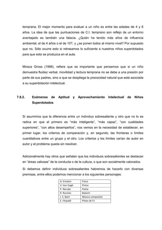 temprana. El mejor momento para evaluar a un niño es entre las edades de 4 y 8
años. La idea de que las puntuaciones de C.I. temprano son reflejo de un entorno
aventajado es también una falacia. ¿Quién ha tenido más años de influencia
ambiental, el de 4 años o el de 10?, y ¿se ponen todos al mismo nivel? Por supuesto
que no. Sólo ocurre esto si retrasamos lo suficiente a nuestros niños superdotados
para que esto se produzca en el aula.
Miraca Gross (1998), refiere que es importante que pensemos que si un niño
demuestra fluidez verbal, movilidad y lectura temprana no se debe a una presión por
parte de sus padres, sino a que se despliega la precocidad natural que está asociada
a su superdotación intelectual.
7.8.2. Exámenes de Aptitud y Aprovechamiento Intelectual de Niños
Superdotados
Si asumimos que la diferencia entre un individuo sobresaliente y otro que no lo es
radica en que el primero es “más inteligente”, “más capaz”, “con cualidades
superiores”, “con altos desempeños”, nos vemos en la necesidad de establecer, en
primer lugar, los criterios de comparación y, en segundo, las fronteras o límites
cuantitativos entre un grupo y el otro. Los criterios y los límites varían de autor en
autor y el problema queda sin resolver.
Adicionalmente hay otros que señalan que los individuos sobresalientes se destacan
en “áreas valiosas” de la conducta o de la cultura, o que son socialmente valorados.
Si debemos definir individuos sobresalientes habremos de hacerlo con diversas
premisas, entre ellos podemos mencionar a los siguientes personajes:
A. Einstein Físico
V. Van Gogh Pintor
P. Neruda Poeta
R. Nureiev Bailarín
J. S. Bach Músico compositor
E. Fitipaldi Piloto de F1
 