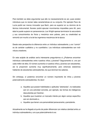 Pero también se debe argumentar que ello no necesariamente es así, pues existen
individuos que no reúnen tales características en su conjunto. Por ejemplo Paco de
Lucía podrá ser menos innovador que Bach, pero es superior en su dominio de la
técnica instrumental. Nureiev podrá ejecutar movimientos imposibles para Alí, pero
éste le puede superar en perseverancia. Los Wright apenas terminaron la secundaria
y sus conocimientos de física y mecánica eran pobres, pero su creatividad se
remontó con mucho a la de los ingenieros mecánicos de la época.
Desde esta perspectiva la diferencia entre un individuo sobresaliente y uno “común”
es de carácter cualitativo y no cuantitativo. Los individuos sobresalientes son indi-
viduos creadores.
En este acápite de análisis sería interesante preguntarnos si ¿Podemos encontrar
individuos sobresalientes entre nuestros niños y jóvenes? Seguramente sí, uno por
cada millón de ellos. El número aumenta si nuestros niños y jóvenes son estudiantes,
así la proporción aumenta muy significativamente, pero entonces estaremos
hablando de estudiantes sobresalientes, los que dominan los saberes.
Sin embargo, sí podemos encontrar un número importante de niños y jóvenes
potencialmente sobresalientes. Es decir:
a. Aquellos que poseen habilidades o aptitudes “abstractas”, no realizadas
aún en una actividad concreta, por ejemplo, las formas de inteligencia
descubiertas por Gardner.
b. Aquellos que muestran un marcado interés por algún campo específico
aún sin dominarlo o,
c. Aquellos que tienen una personalidad perseverante y persistente.
Actualmente se ha llegado al punto de poder diferenciar con relativa claridad entre un
individuo sobresaliente y uno que potencialmente lo es:
 