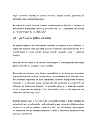 logro académico, rechazo al sistema educativo, fracaso escolar, problemas de
conducta, entre otras consecuencias.
En anexos en cuadro Nro.6 se presenta un cuestionario de Evaluación de Áreas de
Desarrollo en Estudiantes Dotados y en cuadro Nro.7 un Cuestionario para Padres
de Familia “Imagen del Niño Talentoso”.
7.9. Los Trastornos del Espectro Autista
En el plano cognitivo, los niños(as) con trastornos del espectro autista presentan un
importante deterioro en la capacidad que debería servirles para desenvolverse en el
mundo social o mundo mental, llamada también cognición social y psicología
intuitiva.
Esto les llevaría a tratar a las personas como objetos o a tener grandes dificultades
para comprender las sutilezas sociales sencillas.
Presentan generalmente unas buenas capacidades en las áreas viso espaciales
(pensamiento visual, habilidad para el dibujo), de memoria mecánica y de motricidad.
Un porcentaje importante de estos estudiantes presentan discapacidad intelectual
asociado a su alteración autista, aunque otro alto porcentaje (especialmente los
afectados de Síndrome de Asperger) no presentan retraso en el desarrollo cognitivo
ni en el desarrollo del lenguaje. Estos estudiantes corren un alto riesgo de ser
detectados de forma muy tardía.
Estando aceptado por la mayoría de la comunidad científica el origen biológico de
estos trastornos, actualmente hay suficientes datos para hablar de múltiples posibles
causas de los mismos: genética, metabólica, infecciosa, no obstante, aún no existe
un tratamiento médico de estas alteraciones, siendo el tratamiento educativo el más
adecuado actualmente.
 