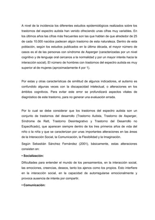 A nivel de la incidencia los diferentes estudios epidemiológicos realizados sobre los
trastornos del espectro autista han venido ofreciendo unas cifras muy variables. En
los últimos años las cifras más frecuentes son las que hablan de que alrededor de 25
de cada 10.000 nacidos padecen algún trastorno de esta naturaleza. Dentro de esta
población, según los estudios publicados en la última década, el mayor número de
casos es el de las personas con síndrome de Asperger (caracterizadas por un nivel
cognitivo y de lenguaje oral cercanos a la normalidad y por un mayor interés hacia la
interacción social). El número de hombres con trastornos del espectro autista es muy
superior al de mujeres (aproximadamente 4 por 1).
Por estas y otras características de similitud de algunos indicadores, el autismo es
confundido algunas veces con la discapacidad intelectual, o alteraciones en los
ámbitos cognitivos. Para evitar este error se profundizará aspectos vitales de
diagnóstico de este trastorno, para no generar una evaluación errada.
Por lo cual se debe considerar que los trastornos del espectro autista son un
conjunto de trastornos del desarrollo (Trastorno Autista, Trastorno de Asperger,
Síndrome de Rett, Trastorno Desintegrativo y Trastorno del Desarrollo no
Especificado), que aparecen siempre dentro de los tres primeros años de vida del
niño o la niña y que se caracterizan por unas importantes alteraciones en las áreas
de la Interacción Social, la Comunicación, la Flexibilidad y la Imaginación.
Según Sebastián Sánchez Fernández (2001), básicamente, estas alteraciones
consisten en:
• Socialización:
Dificultades para entender el mundo de los pensamientos, en la interacción social,
las emociones, creencias, deseos, tanto los ajenos como los propios. Esto interfiere
en la interacción social, en la capacidad de autorregularse emocionalmente y
provoca ausencia de interés por compartir.
• Comunicación:
 