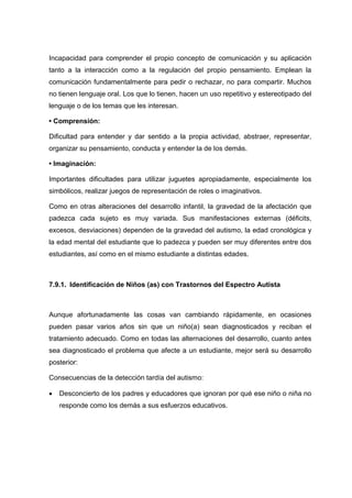 Incapacidad para comprender el propio concepto de comunicación y su aplicación
tanto a la interacción como a la regulación del propio pensamiento. Emplean la
comunicación fundamentalmente para pedir o rechazar, no para compartir. Muchos
no tienen lenguaje oral. Los que lo tienen, hacen un uso repetitivo y estereotipado del
lenguaje o de los temas que les interesan.
• Comprensión:
Dificultad para entender y dar sentido a la propia actividad, abstraer, representar,
organizar su pensamiento, conducta y entender la de los demás.
• Imaginación:
Importantes dificultades para utilizar juguetes apropiadamente, especialmente los
simbólicos, realizar juegos de representación de roles o imaginativos.
Como en otras alteraciones del desarrollo infantil, la gravedad de la afectación que
padezca cada sujeto es muy variada. Sus manifestaciones externas (déficits,
excesos, desviaciones) dependen de la gravedad del autismo, la edad cronológica y
la edad mental del estudiante que lo padezca y pueden ser muy diferentes entre dos
estudiantes, así como en el mismo estudiante a distintas edades.
7.9.1. Identificación de Niños (as) con Trastornos del Espectro Autista
Aunque afortunadamente las cosas van cambiando rápidamente, en ocasiones
pueden pasar varios años sin que un niño(a) sean diagnosticados y reciban el
tratamiento adecuado. Como en todas las alternaciones del desarrollo, cuanto antes
sea diagnosticado el problema que afecte a un estudiante, mejor será su desarrollo
posterior:
Consecuencias de la detección tardía del autismo:
 Desconcierto de los padres y educadores que ignoran por qué ese niño o niña no
responde como los demás a sus esfuerzos educativos.
 