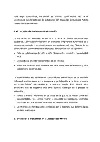 Para mejor comprensión, en anexos se presenta como cuadro Nro. .9 un
Cuestionario para la Detección de Estudiantes con Trastornos del Espectro Autista,
para su mejor comprensión
7.9.2. Importancia de una Ajustada Valoración
La valoración del desarrollo es crucial a la hora de diseñar programaciones
educativas. La evaluación debe tener en cuenta las competencias funcionales de la
persona, su contexto y no exclusivamente las conductas del niño. Algunas de las
dificultades que pueden entorpecer el proceso de valoración son las siguientes:
 Falta de colaboración del niño o niña (desatención, oposición, hiperactividad,
etc.).
 Dificultad para entender las demandas de las pruebas.
 Patrón de desarrollo poco uniforme, con unas áreas muy desarrolladas y otras
escasamente desarrolladas.
La mayoría de los test, se basan en “puntos débiles” del desarrollo de los trastornos
del espectro autista, como son el lenguaje y la simbolización, y no tienen en cuenta
los puntos fuertes” mencionados en el apartado anterior. Para superar estas
dificultades, han de adoptarse entre otras algunas estrategias en el proceso de
valoración:
 Tareas “a criterio”. Muy útiles en los casos en los que no se pueden utilizar test
estandarizados. Nos permite valorar el desarrollo de habilidades, destrezas,
conductas, etc., que el niño o niña posee en distintas áreas evolutivas.
 La información obtenida puede contrastarse con el desarrollo que de forma típica,
se da en sus iguales.
8. Evaluación e Intervención en la Discapacidad Motora
 