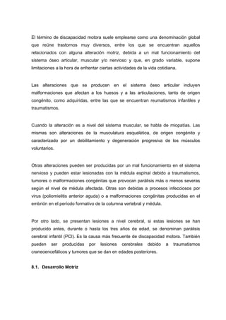 El término de discapacidad motora suele emplearse como una denominación global
que reúne trastornos muy diversos, entre los que se encuentran aquellos
relacionados con alguna alteración motriz, debida a un mal funcionamiento del
sistema óseo articular, muscular y/o nervioso y que, en grado variable, supone
limitaciones a la hora de enfrentar ciertas actividades de la vida cotidiana.
Las alteraciones que se producen en el sistema óseo articular incluyen
malformaciones que afectan a los huesos y a las articulaciones, tanto de origen
congénito, como adquiridas, entre las que se encuentran reumatismos infantiles y
traumatismos.
Cuando la alteración es a nivel del sistema muscular, se habla de miopatías. Las
mismas son alteraciones de la musculatura esquelética, de origen congénito y
caracterizado por un debilitamiento y degeneración progresiva de los músculos
voluntarios.
Otras alteraciones pueden ser producidas por un mal funcionamiento en el sistema
nervioso y pueden estar lesionadas con la médula espinal debido a traumatismos,
tumores o malformaciones congénitas que provocan parálisis más o menos severas
según el nivel de médula afectada. Otras son debidas a procesos infecciosos por
virus (poliomielitis anterior aguda) o a malformaciones congénitas producidas en el
embrión en el período formativo de la columna vertebral y médula.
Por otro lado, se presentan lesiones a nivel cerebral, si estas lesiones se han
producido antes, durante o hasta los tres años de edad, se denominan parálisis
cerebral infantil (PCI). Es la causa más frecuente de discapacidad motora. También
pueden ser producidas por lesiones cerebrales debido a traumatismos
craneoencefálicos y tumores que se dan en edades posteriores.
8.1. Desarrollo Motriz
 