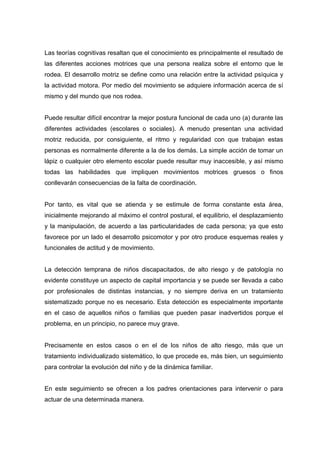 Las teorías cognitivas resaltan que el conocimiento es principalmente el resultado de
las diferentes acciones motrices que una persona realiza sobre el entorno que le
rodea. El desarrollo motriz se define como una relación entre la actividad psíquica y
la actividad motora. Por medio del movimiento se adquiere información acerca de sí
mismo y del mundo que nos rodea.
Puede resultar difícil encontrar la mejor postura funcional de cada uno (a) durante las
diferentes actividades (escolares o sociales). A menudo presentan una actividad
motriz reducida, por consiguiente, el ritmo y regularidad con que trabajan estas
personas es normalmente diferente a la de los demás. La simple acción de tomar un
lápiz o cualquier otro elemento escolar puede resultar muy inaccesible, y así mismo
todas las habilidades que impliquen movimientos motrices gruesos o finos
conllevarán consecuencias de la falta de coordinación.
Por tanto, es vital que se atienda y se estimule de forma constante esta área,
inicialmente mejorando al máximo el control postural, el equilibrio, el desplazamiento
y la manipulación, de acuerdo a las particularidades de cada persona; ya que esto
favorece por un lado el desarrollo psicomotor y por otro produce esquemas reales y
funcionales de actitud y de movimiento.
La detección temprana de niños discapacitados, de alto riesgo y de patología no
evidente constituye un aspecto de capital importancia y se puede ser llevada a cabo
por profesionales de distintas instancias, y no siempre deriva en un tratamiento
sistematizado porque no es necesario. Esta detección es especialmente importante
en el caso de aquellos niños o familias que pueden pasar inadvertidos porque el
problema, en un principio, no parece muy grave.
Precisamente en estos casos o en el de los niños de alto riesgo, más que un
tratamiento individualizado sistemático, lo que procede es, más bien, un seguimiento
para controlar la evolución del niño y de la dinámica familiar.
En este seguimiento se ofrecen a los padres orientaciones para intervenir o para
actuar de una determinada manera.
 