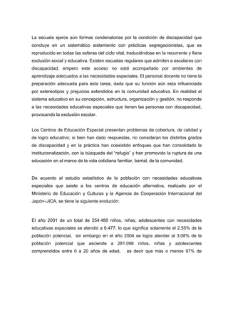 La escuela ejerce aún formas condenatorias por la condición de discapacidad que
concluye en un sistemático aislamiento con prácticas segregacionistas, que es
reproducido en todas las esferas del ciclo vital, traduciéndose en la recurrente y llana
exclusión social y educativa. Existen escuelas regulares que admiten a escolares con
discapacidad, empero este acceso no está acompañado por ambientes de
aprendizaje adecuados a las necesidades especiales. El personal docente no tiene la
preparación adecuada para esta tarea, dada que su función aún esta influenciada
por estereotipos y prejuicios extendidos en la comunidad educativa. En realidad el
sistema educativo en su concepción, estructura, organización y gestión, no responde
a las necesidades educativas especiales que tienen las personas con discapacidad,
provocando la exclusión escolar.
Los Centros de Educación Especial presentan problemas de cobertura, de calidad y
de logro educativo; si bien han dado respuestas, no consideran los distintos grados
de discapacidad y en la práctica han coexistido enfoques que han consolidado la
institucionalización, con la búsqueda del “refugio” y han promovido la ruptura de una
educación en el marco de la vida cotidiana familiar, barrial, de la comunidad.
De acuerdo al estudio estadístico de la población con necesidades educativas
especiales que asiste a los centros de educación alternativa, realizado por el
Ministerio de Educación y Culturas y la Agencia de Cooperación Internacional del
Japón–JICA, se tiene la siguiente evolución:
El año 2001 de un total de 254.489 niños, niñas, adolescentes con necesidades
educativas especiales se atendió a 6.477, lo que significa solamente el 2.55% de la
población potencial, sin embargo en el año 2004 se logra atender al 3.08% de la
población potencial que asciende a 281.098 niños, niñas y adolescentes
comprendidos entre 0 a 20 años de edad, es decir que más o menos 97% de
 