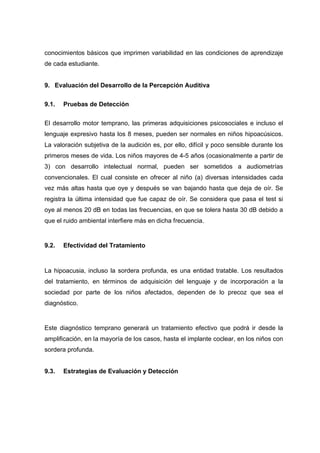 conocimientos básicos que imprimen variabilidad en las condiciones de aprendizaje
de cada estudiante.
9. Evaluación del Desarrollo de la Percepción Auditiva
9.1. Pruebas de Detección
El desarrollo motor temprano, las primeras adquisiciones psicosociales e incluso el
lenguaje expresivo hasta los 8 meses, pueden ser normales en niños hipoacúsicos.
La valoración subjetiva de la audición es, por ello, difícil y poco sensible durante los
primeros meses de vida. Los niños mayores de 4-5 años (ocasionalmente a partir de
3) con desarrollo intelectual normal, pueden ser sometidos a audiometrías
convencionales. El cual consiste en ofrecer al niño (a) diversas intensidades cada
vez más altas hasta que oye y después se van bajando hasta que deja de oír. Se
registra la última intensidad que fue capaz de oír. Se considera que pasa el test si
oye al menos 20 dB en todas las frecuencias, en que se tolera hasta 30 dB debido a
que el ruido ambiental interfiere más en dicha frecuencia.
9.2. Efectividad del Tratamiento
La hipoacusia, incluso la sordera profunda, es una entidad tratable. Los resultados
del tratamiento, en términos de adquisición del lenguaje y de incorporación a la
sociedad por parte de los niños afectados, dependen de lo precoz que sea el
diagnóstico.
Este diagnóstico temprano generará un tratamiento efectivo que podrá ir desde la
amplificación, en la mayoría de los casos, hasta el implante coclear, en los niños con
sordera profunda.
9.3. Estrategias de Evaluación y Detección
 