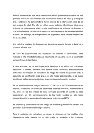 Nuevas evidencias en este tercer milenio demuestran que la sordera durante los seis
primeros meses de vida interfiere con el desarrollo normal del habla y el lenguaje
oral. También se ha demostrado la mayor eficacia de la intervención antes de los
seis meses de edad. Por ello los niños sordos deberían identificarse idealmente
antes de los tres meses de edad y la intervención comenzar antes de los 6 meses, lo
que es fundamental para iniciar el apoyo que permita prevenir las secuelas del déficit
auditivo. Sin embargo, la edad promedio del diagnóstico de la sordera congénita es
los 2 a 2,5 años.
Los métodos objetivos de detección son los únicos seguros durante la lactancia y
primeros años de vida.
En caso de diagnosticarse una hipoacusia en lactantes o preescolares, debe
remitirse al niño inmediatamente para tratamiento sin esperar a repetir la exploración
para confirmar el diagnóstico.
A nivel educativo es de vital importancia identificar a los niños con indicadores
asociados a sordera, mediante una historia clínica adecuada, exhaustivamente
enfocada a la detección de indicadores de riesgo de sordera de aparición tardía o
adquirida, se identificarán otros grupos de alto riesgo post-neonatal, a los cuales
también se realizará prueba objetiva y seguimiento periódico según precisen.
En los recién nacidos de riesgo Cuadro Nro. 13 (de un 4 a un 7% de todos los recién
nacidos) se realizará un análisis de potenciales auditivas evocadas, automatizados o
no, antes de los tres meses de edad corregida (teniendo en cuenta su edad
gestacional). Un 8% aproximadamente de los recién nacidos de alto riesgo
padecerán sordera, que será moderada-grave a profunda en el 25%.
En lactantes y preescolares de alto riesgo se realizará igualmente un análisis con
prueba de audición electro fisiológica objetiva.
Para la población sin indicadores de riesgo, la detección de los posibles niños
hipoacúsicos debe basarse en un alto grado de sospecha y las preguntas
 
