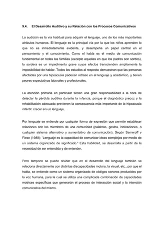9.4. El Desarrollo Auditivo y su Relación con los Procesos Comunicativos
La audición es la vía habitual para adquirir el lenguaje, uno de los más importantes
atributos humanos. El lenguaje es la principal vía por la que los niños aprenden lo
que no es inmediatamente evidente, y desempeña un papel central en el
pensamiento y el conocimiento. Como el habla es el medio de comunicación
fundamental en todas las familias (excepto aquellas en que los padres son sordos),
la sordera es un impedimento grave cuyos efectos transcienden ampliamente la
imposibilidad de hablar. Todos los estudios al respecto demuestran que las personas
afectadas por una hipoacusia padecen retraso en el lenguaje y académico, y tienen
peores expectativas laborales y profesionales.
La atención primaria en particular tienen una gran responsabilidad a la hora de
detectar la pérdida auditiva durante la infancia, porque el diagnóstico precoz y la
rehabilitación adecuada previenen la consecuencia más importante de la hipoacusia
infantil: crecer sin un lenguaje.
Por lenguaje se entiende por cualquier forma de expresión que permite establecer
relaciones con los miembros de una comunidad (palabras, gestos, indicaciones, o
cualquier sistema alternativo y aumentativo de comunicación). Según Sameroff y
Fiese (1988): “Lenguaje es la capacidad de comunicar ideas complejas por medio de
un sistema organizado de significado.” Esta habilidad, se desarrolla a partir de la
necesidad de ser entendido y de entender.
Pero tampoco se puede olvidar que en el desarrollo del lenguaje también se
relaciona directamente con distintas discapacidades motora, la visual, etc., por que el
habla, se entiende como un sistema organizado de códigos sonoros producidos por
la voz humana, para la cual se utiliza una complicada combinación de capacidades
motrices específicas que generarán el proceso de interacción social y la intención
comunicativa del mismo.
 