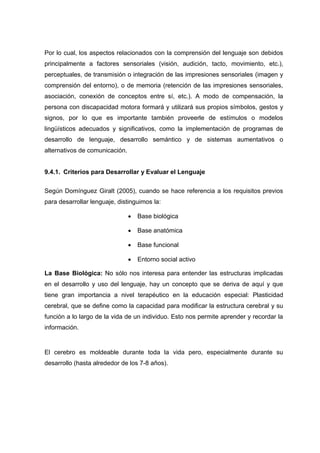 Por lo cual, los aspectos relacionados con la comprensión del lenguaje son debidos
principalmente a factores sensoriales (visión, audición, tacto, movimiento, etc.),
perceptuales, de transmisión o integración de las impresiones sensoriales (imagen y
comprensión del entorno), o de memoria (retención de las impresiones sensoriales,
asociación, conexión de conceptos entre sí, etc.). A modo de compensación, la
persona con discapacidad motora formará y utilizará sus propios símbolos, gestos y
signos, por lo que es importante también proveerle de estímulos o modelos
lingüísticos adecuados y significativos, como la implementación de programas de
desarrollo de lenguaje, desarrollo semántico y de sistemas aumentativos o
alternativos de comunicación.
9.4.1. Criterios para Desarrollar y Evaluar el Lenguaje
Según Domínguez Giralt (2005), cuando se hace referencia a los requisitos previos
para desarrollar lenguaje, distinguimos la:
 Base biológica
 Base anatómica
 Base funcional
 Entorno social activo
La Base Biológica: No sólo nos interesa para entender las estructuras implicadas
en el desarrollo y uso del lenguaje, hay un concepto que se deriva de aquí y que
tiene gran importancia a nivel terapéutico en la educación especial: Plasticidad
cerebral, que se define como la capacidad para modificar la estructura cerebral y su
función a lo largo de la vida de un individuo. Esto nos permite aprender y recordar la
información.
El cerebro es moldeable durante toda la vida pero, especialmente durante su
desarrollo (hasta alrededor de los 7-8 años).
 