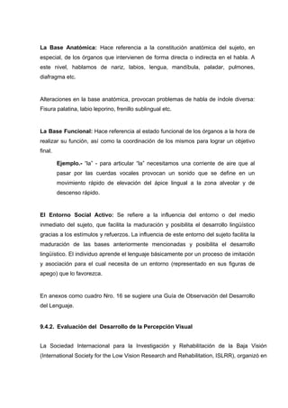 La Base Anatómica: Hace referencia a la constitución anatómica del sujeto, en
especial, de los órganos que intervienen de forma directa o indirecta en el habla. A
este nivel, hablamos de nariz, labios, lengua, mandíbula, paladar, pulmones,
diafragma etc.
Alteraciones en la base anatómica, provocan problemas de habla de índole diversa:
Fisura palatina, labio leporino, frenillo sublingual etc.
La Base Funcional: Hace referencia al estado funcional de los órganos a la hora de
realizar su función, así como la coordinación de los mismos para lograr un objetivo
final.
Ejemplo.- “la” - para articular “la” necesitamos una corriente de aire que al
pasar por las cuerdas vocales provocan un sonido que se define en un
movimiento rápido de elevación del ápice lingual a la zona alveolar y de
descenso rápido.
El Entorno Social Activo: Se refiere a la influencia del entorno o del medio
inmediato del sujeto, que facilita la maduración y posibilita el desarrollo lingüístico
gracias a los estímulos y refuerzos. La influencia de este entorno del sujeto facilita la
maduración de las bases anteriormente mencionadas y posibilita el desarrollo
lingüístico. El individuo aprende el lenguaje básicamente por un proceso de imitación
y asociación para el cual necesita de un entorno (representado en sus figuras de
apego) que lo favorezca.
En anexos como cuadro Nro. 16 se sugiere una Guía de Observación del Desarrollo
del Lenguaje.
9.4.2. Evaluación del Desarrollo de la Percepción Visual
La Sociedad Internacional para la Investigación y Rehabilitación de la Baja Visión
(International Society for the Low Vision Research and Rehabilitation, ISLRR), organizó en
 