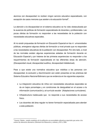 alumnos con discapacidad no reciben ningún servicio educativo especializado, con
excepción de casos menores que asisten a la educación formal2
.
La atención a la discapacidad en el sistema educativo se ha visto obstaculizada por
la ausencia de políticas de formación especializada de docentes y profesionales. Las
pocas ofertas de formación no responden a las necesidades de la población con
necesidades educativas especiales.
Al no existir propuestas de formación en Educación Especial en las ni universidades
públicas, emergieron algunas ofertas de formación a nivel privado que no responden
a las necesidades educativas de la población con discapacidad. Por otro lado, a nivel
de las normales existen algunas experiencias aisladas de formación docente en
Educación Especial y por tratarse de las primeras experiencias no responden a los
requerimientos de formación especializada en las diferentes áreas de atención.
(Discapacidad visual, discapacidad auditiva, discapacidad intelelectual).
Pese a que existe una normativa educativa que visibiliza a las personas con
discapacidad, la exclusión y discriminación aún están presentes en las prácticas del
Sistema Educativo Nacional Boliviano que se evidencia en los siguientes aspectos:
 La integración educativa de niños con necesidades educativas especiales se
da en bajos porcentajes y en condiciones de desigualdad en el acceso a la
información (comunicación) y al currículo escolar (Adaptaciones curriculares).
 Infraestructura inadecuada que no responde a sus necesidades de acceso
físico.
 Los docentes del área regular no tienen formación especializada para atender
a esta población.
2
Kamijo Takako; estudio estadístico de la población con necesidades educativas especiales que asiste a los
centros de educación alternativa; Ministerio de Educación y culturas y JICA; 2006
 
