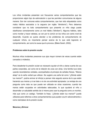 Los niños invidentes presentan con frecuencia varios comportamientos que les
proporcionan algún tipo de estimulación o que les permiten comunicarse de alguna
manera. Son tan comunes estos comportamientos, que han sido etiquetados como
malos hábitos asociados a la ceguera (en inglés “blindisms”). Pero debemos
considerar que no todo comportamiento que presente un niño ciego puede
clasificarse correctamente como un mal hábito (“blindism”). Algunos hábitos, tales
como morder y hacer rabietas, se ven por lo común en los niños con cierto nivel de
desarrollo. Cuando se quiera atender a los problemas de comportamiento de
cualquier niño/a, es importante pensar acerca de lo que está logrando el
comportamiento, así como la causa que lo provoca. (Blake Sarah, 2002).
Problemas sobre la presión ocular
Muchos niños invidentes presionan sus ojos mayor número de veces cuando están
cansados o molestos.
Para desalentar la presión ocular es necesario ayudar al niño a darse cuenta de sus
partes corporales, así como de la relación de unas con otras. Una familia tuvo éxito
usando recordatorios verbales, acompañados al principio de señales físicas. “Manos
abajo” es la seña verbal que utilizan. Se sugiere una seña tal como “¿Dónde están
tus manos?”, podría animar al niño(a) a pensar más seguido acerca de lo que están
haciendo sus manos y si se trata o no de una actividad apropiada. La ventaja de una
pregunta como ésta es que puede ser utilizada en otras ocasiones, cuando las
manos están ocupadas en actividades adecuadas, lo que ayudará al niño a
desarrollar un saludable sentido de sí mismo para usar la pregunta como un monitor,
más que como un castigo. También la frase, “¿Dónde están tus manos?” puede
utilizarse para referirse a otros comportamientos que pueden ocurrir adicionalmente o
como reemplazo de la presión ocular.
Mecerse y Brincar
 