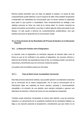 Muchos padres describen que sus hijos se golpean la cabeza. La causa de este
comportamiento puede deberse a que la mayoría de tales niños estaban empezando
a desarrollar sus habilidades de comunicación pero no tenían todavía la capacidad
para pedir lo que querían o necesitaban. Este comportamiento es análogo a las
rabietas comunes en niños con vista de la misma edad. Un número creciente de
padres encuentran que enseñar a sus hijos a utilizar algunas señas para pedir lo que
desean, no sólo ayuda a eliminar los comportamientos problemáticos, sino que
también promueve el desarrollo de la comunicación verbal.
10. La Comunicación de los Resultados del Proceso Evaluativo en la Educación
Especial
10.1. La Reacción Familiar ante el Diagnóstico
La reacción ante el diagnóstico es individual, depende de factores tales como la
forma en que se ha notificado a los padres el diagnóstico, los recursos internos y
externos de la familia, las expectativas hacia el hijo, sin embargo existen una serie de
reacciones y sentimientos que son comunes a todos los padres.
Los padres ante el problema pasan por tres fases:
10.1.1. Fase de Shok inicial: Incredulidad, Conmoción
Esta fase provoca reacciones súbitas y que pueden generar una depresión producida
por la conmoción de la noticia recepcionada. Por lo cual la comunicación de la
información debe ser realizada de forma asertiva, pausada y emocionalmente
compatible a la emoción de una pérdida, pero siempre orientada a generar una
alternativa de solución o intento de luchar por esa contingencia inesperada.
También puede advertirse incredulidad, la misma está referida a que las personas
ingresan a un pensamiento de no aceptación dudando de los resultados hallados, se
llega a una reacción parecida al escepticismo, considerando que esa noticia no es
 