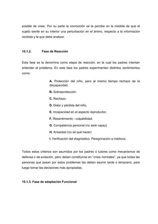 posible de creer. Por su parte la conmoción se la percibe en la medida de que el
sujeto siente en su interior una perturbación en el ánimo, respecto a la información
recibida y la que debe analizar.
10.1.2. Fase de Reacción
Esta fase se la denomina como etapa de reacción, en la cual los padres intentan
entender el problema. En esta fase los padres experimentan distintos sentimientos
como:
A. Protección del niño, pero al mismo tiempo rechazo de la
discapacidad.
B. Sobreprotección.
C. Rechazo.
D. Dolor y pérdida del niño.
E. Incapacidad en el aspecto reproductor.
F. Resentimiento - culpabilidad.
G. Competencia personal (no seré capaz)
H. Ansiedad (no sé qué hacer)
I. Verificación del diagnóstico. Peregrinación a médicos.
Todos estos criterios son asumidos por los padres o tutores como mecanismos de
defensa o de evitación, pero deben constituirse en “crisis normales”, ya que todas las
personas que pasan por estos problemas las deben asumir tarde o temprano, para
luego tomar las decisiones más apropiadas.
10.1.3. Fase de adaptación Funcional
 